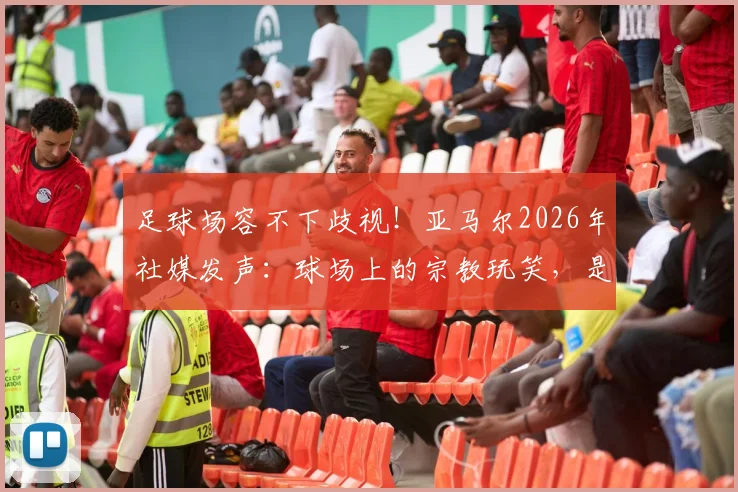 足球场容不下歧视!亚马尔2026年社媒发声:球场上的宗教玩笑,是无知也是伤害