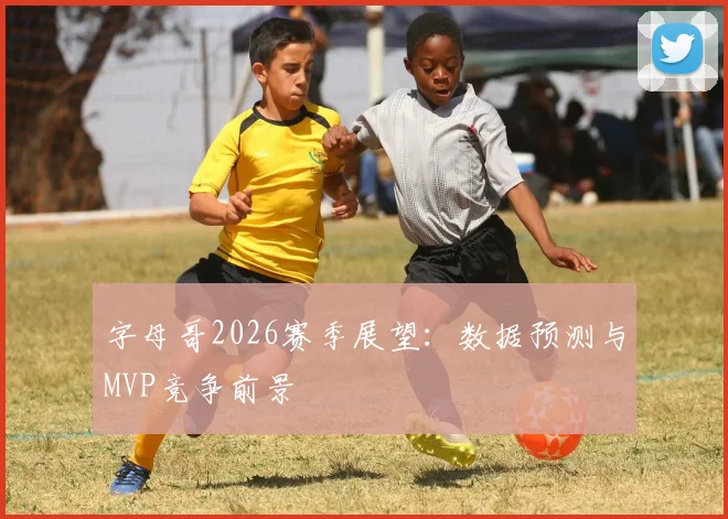 字母哥2026赛季展望:数据预测与MVP竞争前景