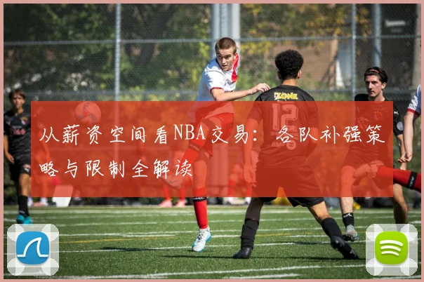 从薪资空间看NBA交易:各队补强策略与限制全解读