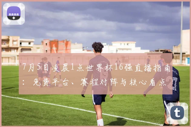 7月5日凌晨1点世界杯16强直播指南:免费平台、赛程对阵与核心看点全解析
