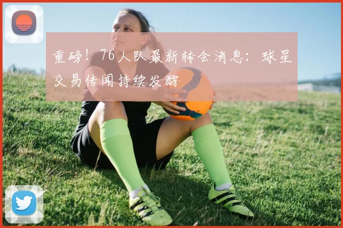 重磅!76人队最新转会消息:球星交易传闻持续发酵