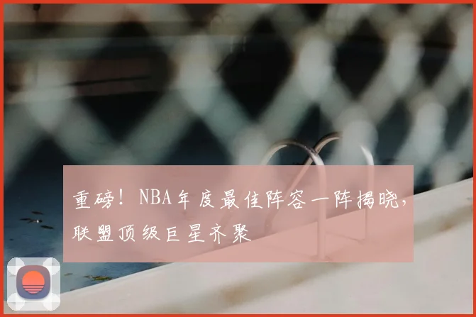 重磅！NBA年度最佳阵容一阵揭晓，联盟顶级巨星齐聚