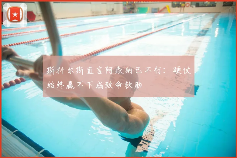 斯科尔斯直言阿森纳已不行:硬仗始终赢不下成致命软肋