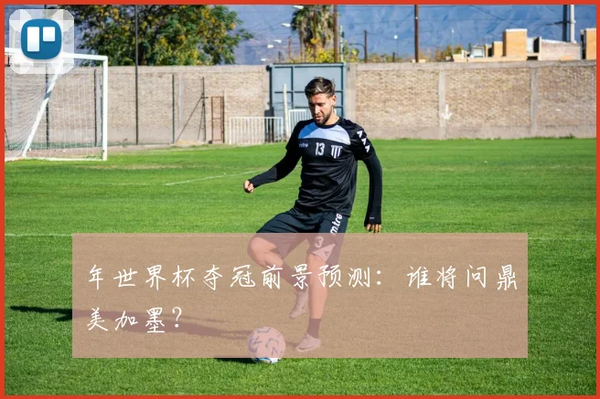 年世界杯夺冠前景预测:谁将问鼎美加墨?