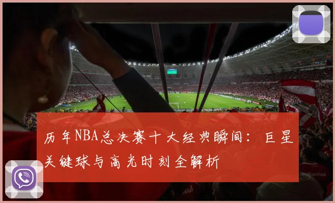 历年NBA总决赛十大经典瞬间:巨星关键球与高光时刻全解析