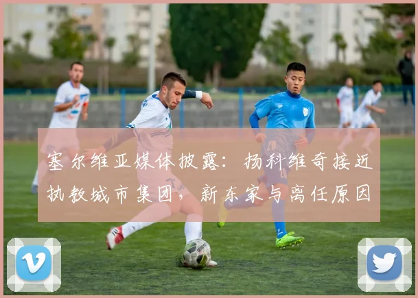塞尔维亚媒体披露:扬科维奇接近执教城市集团,新东家与离任原因引关注