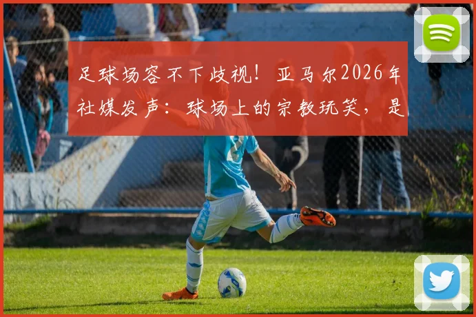 足球场容不下歧视!亚马尔2026年社媒发声:球场上的宗教玩笑,是无知也是伤害