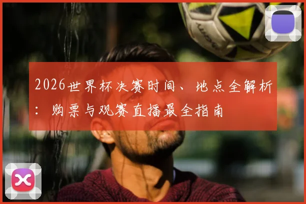 2026世界杯决赛时间、地点全解析:购票与观赛直播最全指南