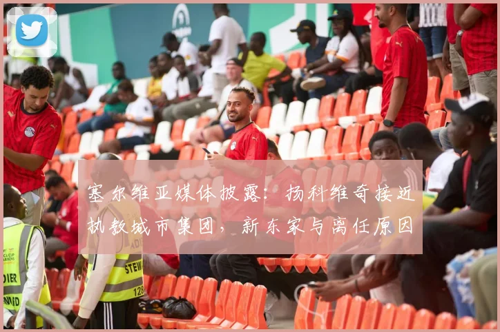 塞尔维亚媒体披露:扬科维奇接近执教城市集团,新东家与离任原因引关注