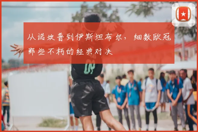从诺坎普到伊斯坦布尔,细数欧冠那些不朽的经典对决