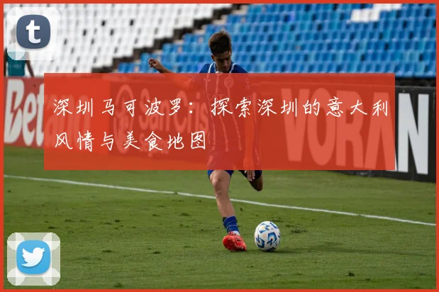 深圳马可波罗:探索深圳的意大利风情与美食地图